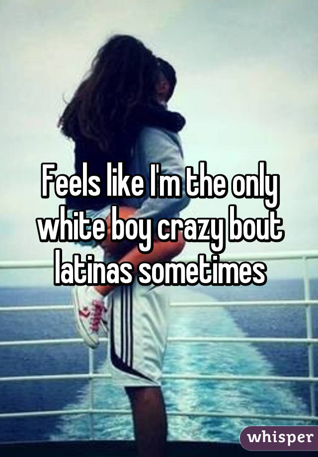 Feels like I'm the only white boy crazy bout latinas sometimes