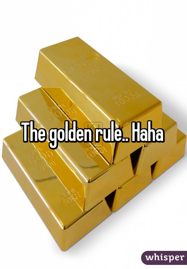 The golden rule.. Haha 