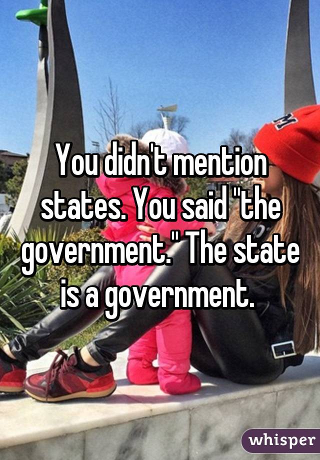 You didn't mention states. You said "the government." The state is a government. 