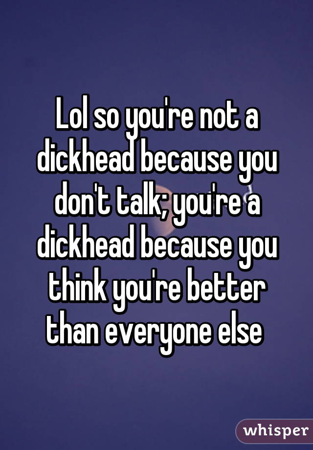 Lol so you're not a dickhead because you don't talk; you're a dickhead because you think you're better than everyone else 