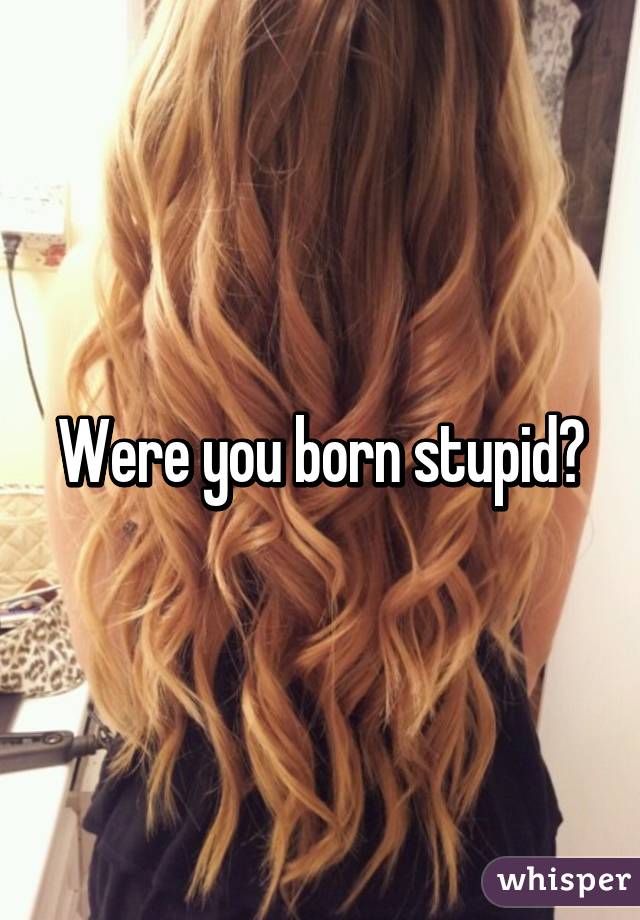 Were you born stupid?