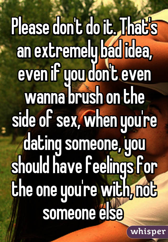 Please don't do it. That's an extremely bad idea, even if you don't even wanna brush on the side of sex, when you're dating someone, you should have feelings for the one you're with, not someone else 