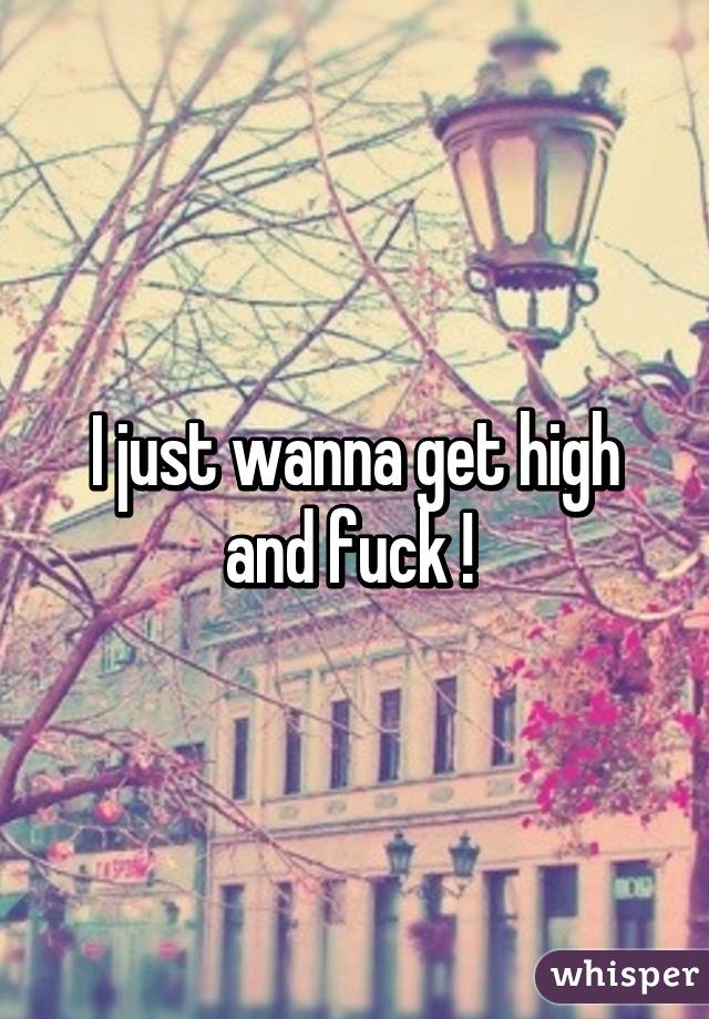 I just wanna get high and fuck ! 