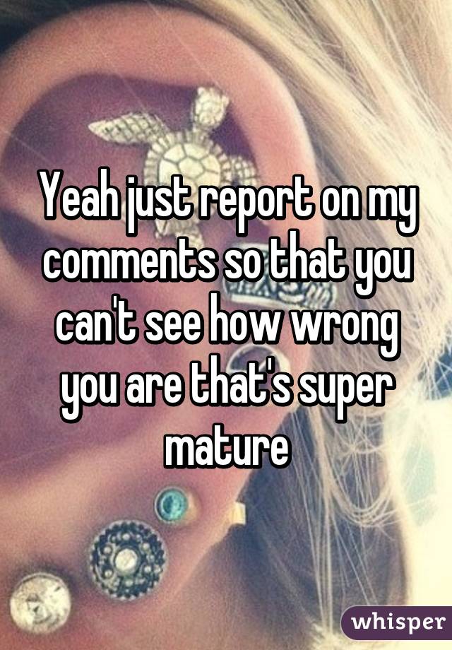 Yeah just report on my comments so that you can't see how wrong you are that's super mature