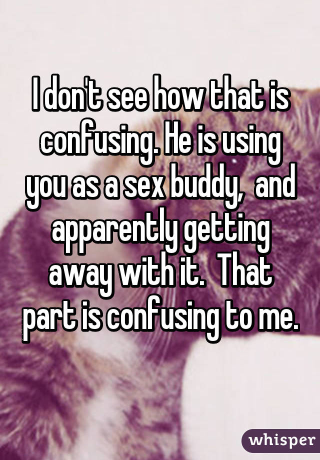 I don't see how that is confusing. He is using you as a sex buddy,  and apparently getting away with it.  That part is confusing to me. 
