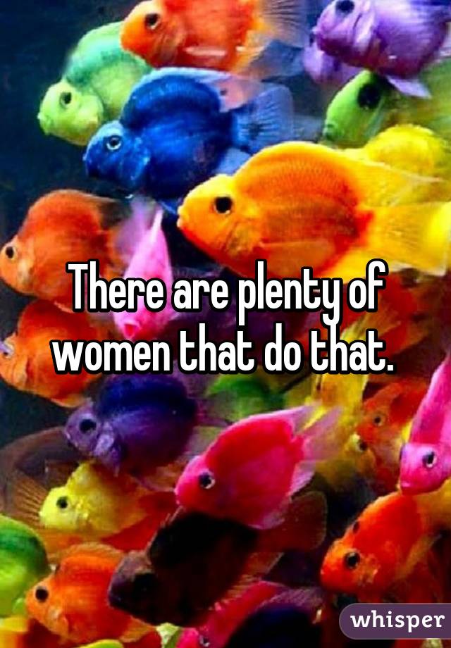 There are plenty of women that do that. 