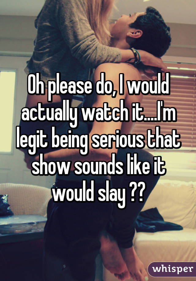 Oh please do, I would actually watch it....I'm legit being serious that show sounds like it would slay 😂😂
