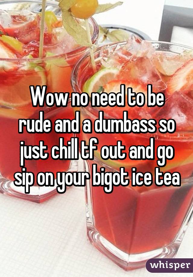 Wow no need to be rude and a dumbass so just chill tf out and go sip on your bigot ice tea