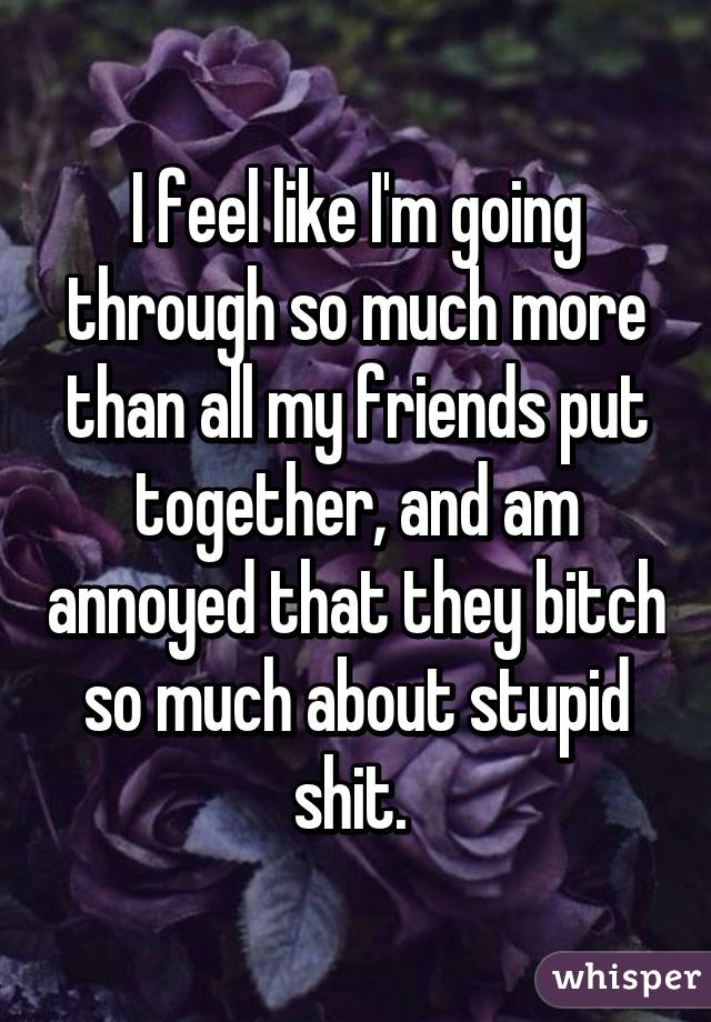 I feel like I'm going through so much more than all my friends put together, and am annoyed that they bitch so much about stupid shit. 