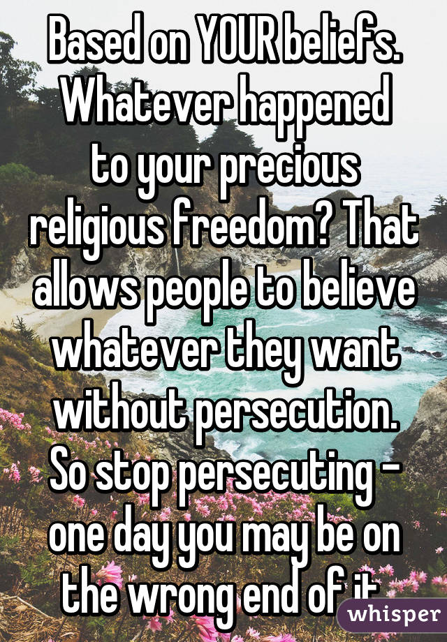 Based on YOUR beliefs.
Whatever happened to your precious religious freedom? That allows people to believe whatever they want without persecution. So stop persecuting - one day you may be on the wrong end of it.