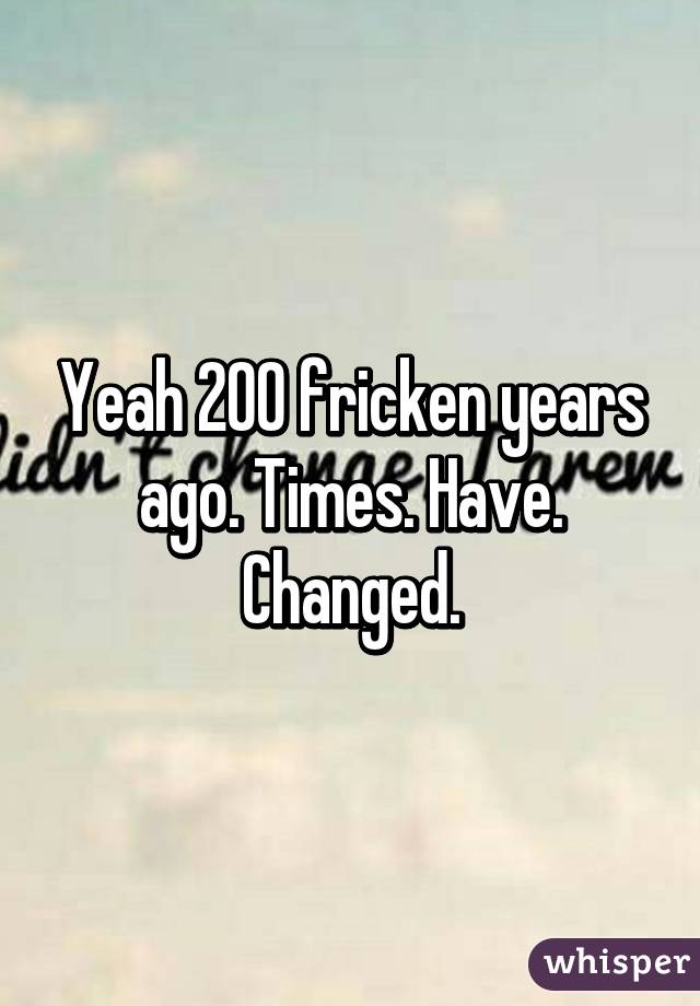 Yeah 200 fricken years ago. Times. Have. Changed.