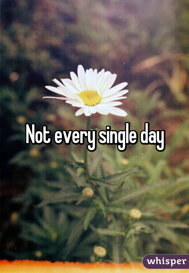 Not every single day