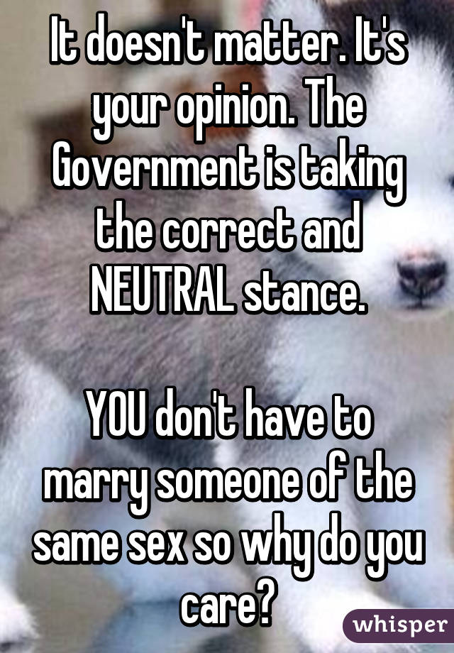 It doesn't matter. It's your opinion. The Government is taking the correct and NEUTRAL stance.

YOU don't have to marry someone of the same sex so why do you care?