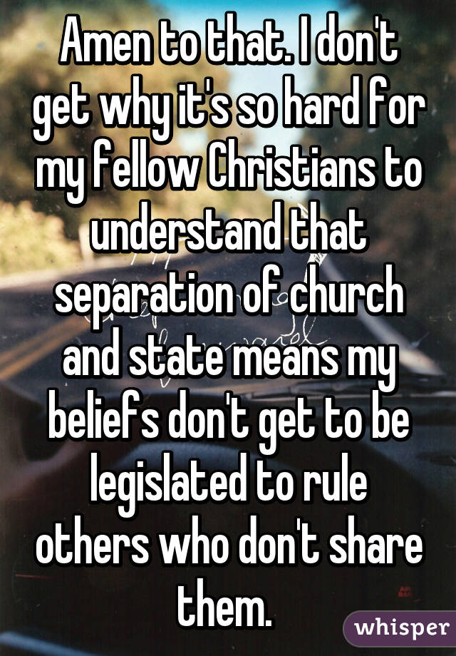 Amen to that. I don't get why it's so hard for my fellow Christians to understand that separation of church and state means my beliefs don't get to be legislated to rule others who don't share them. 