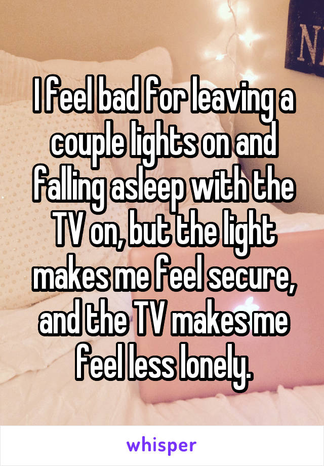 I feel bad for leaving a couple lights on and falling asleep with the TV on, but the light makes me feel secure, and the TV makes me feel less lonely.