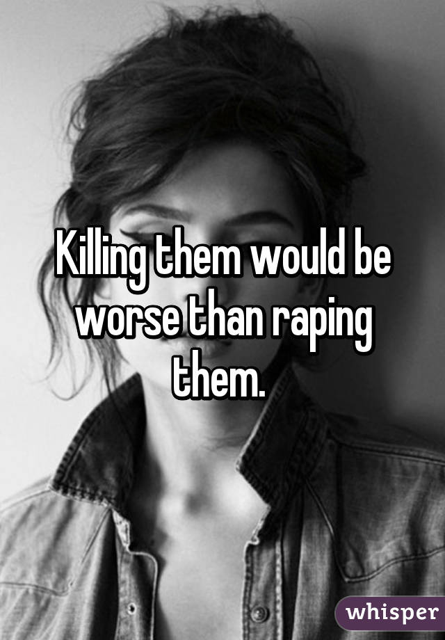 Killing them would be worse than raping them. 