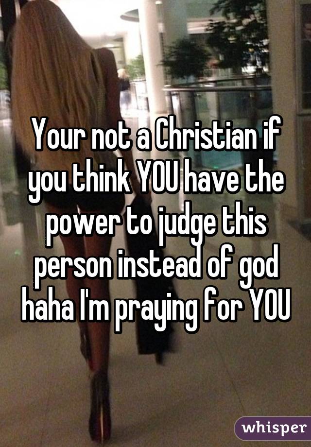 Your not a Christian if you think YOU have the power to judge this person instead of god haha I'm praying for YOU