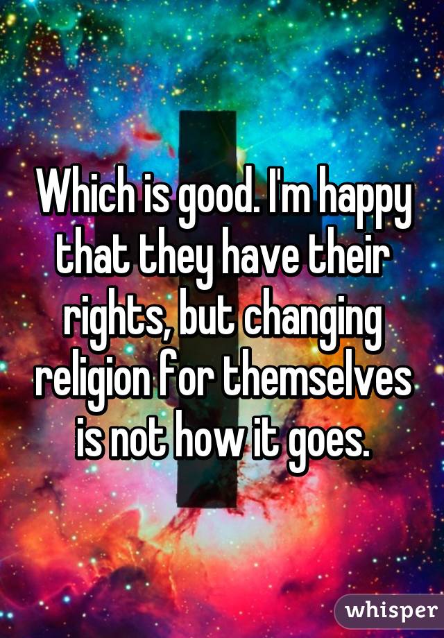 Which is good. I'm happy that they have their rights, but changing religion for themselves is not how it goes.