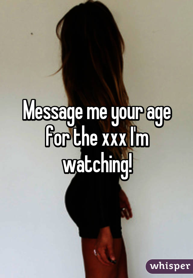 Message me your age for the xxx I'm watching!