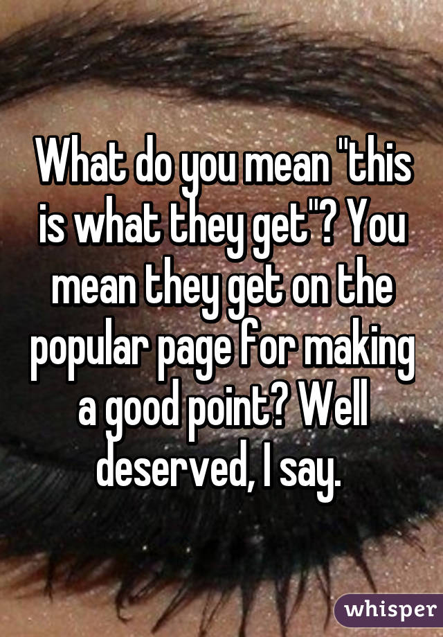 What do you mean "this is what they get"? You mean they get on the popular page for making a good point? Well deserved, I say. 