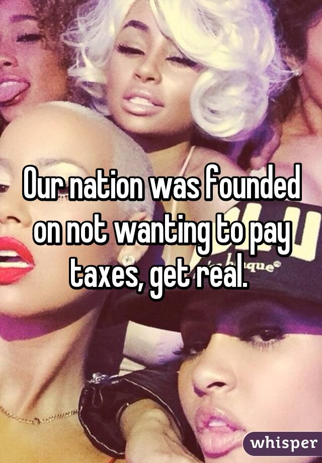 Our nation was founded on not wanting to pay taxes, get real. 