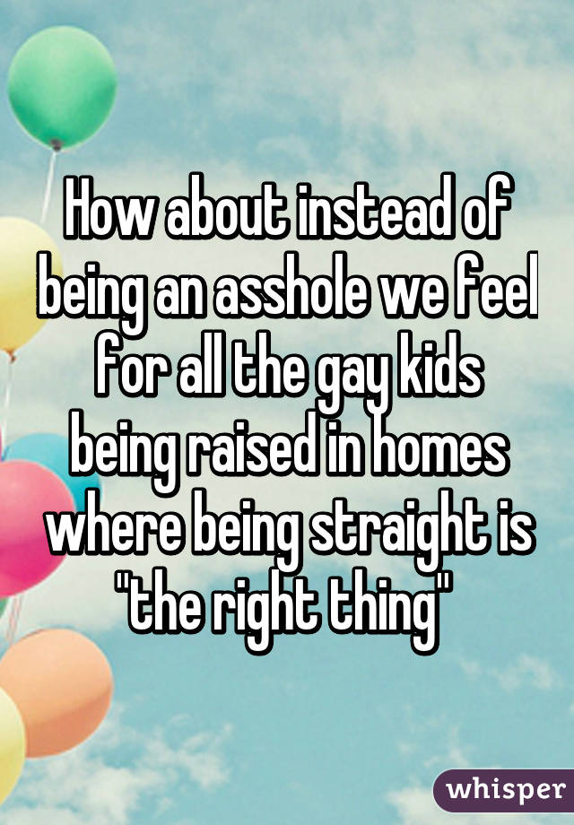 How about instead of being an asshole we feel for all the gay kids being raised in homes where being straight is "the right thing" 