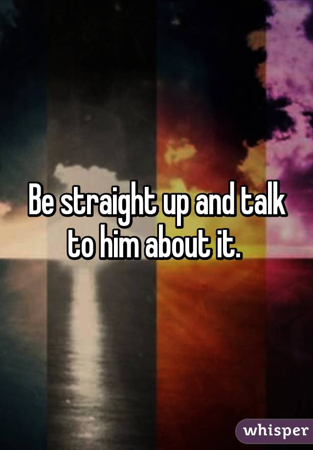 Be straight up and talk to him about it. 