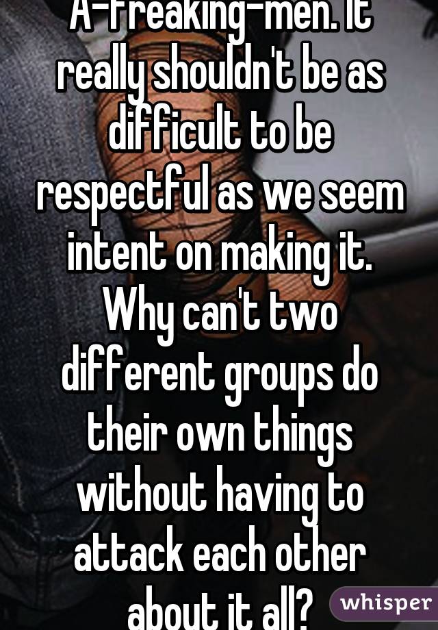 A-freaking-men. It really shouldn't be as difficult to be respectful as we seem intent on making it. Why can't two different groups do their own things without having to attack each other about it all?