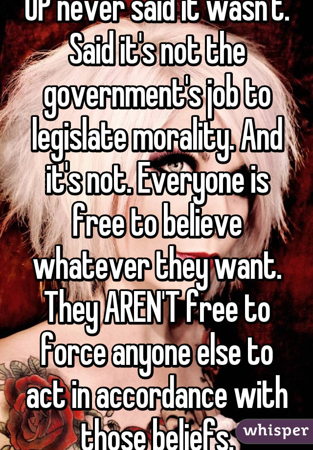 OP never said it wasn't. Said it's not the government's job to legislate morality. And it's not. Everyone is free to believe whatever they want. They AREN'T free to force anyone else to act in accordance with those beliefs.