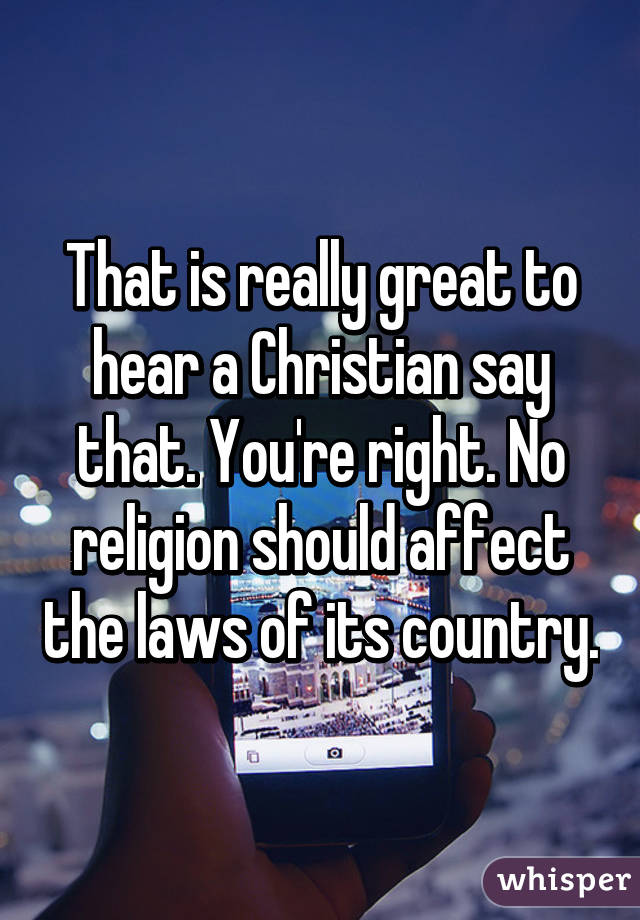 That is really great to hear a Christian say that. You're right. No religion should affect the laws of its country.