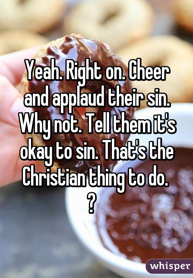 Yeah. Right on. Cheer and applaud their sin. Why not. Tell them it's okay to sin. That's the Christian thing to do. 
😒   