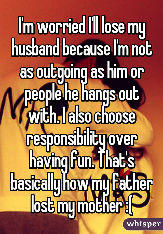 I'm worried I'll lose my husband because I'm not as outgoing as him or people he hangs out with. I also choose responsibility over having fun. That's basically how my father lost my mother :(