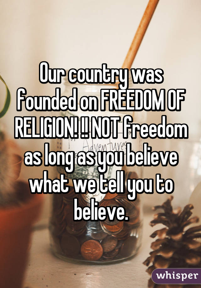 Our country was founded on FREEDOM OF RELIGION! !! NOT freedom as long as you believe what we tell you to believe.