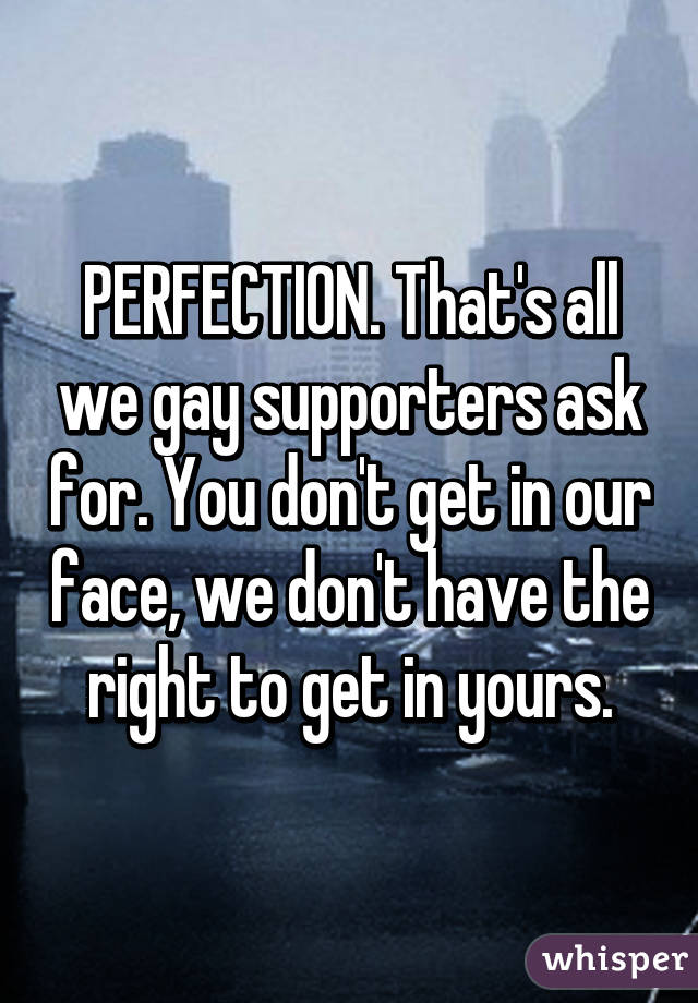 PERFECTION. That's all we gay supporters ask for. You don't get in our face, we don't have the right to get in yours.