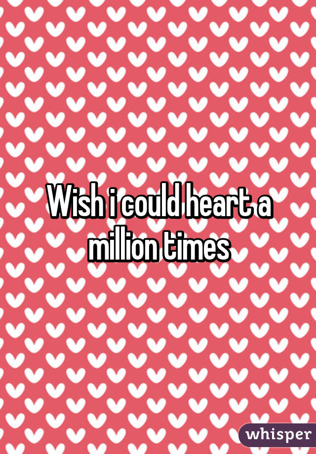 Wish i could heart a million times