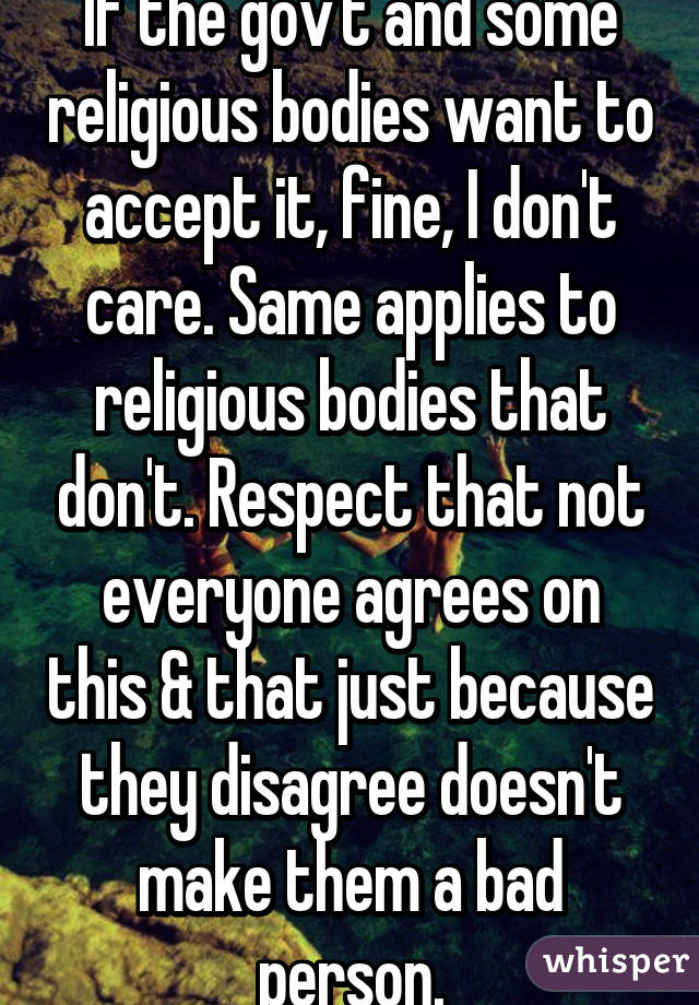 If the gov't and some religious bodies want to accept it, fine, I don't care. Same applies to religious bodies that don't. Respect that not everyone agrees on this & that just because they disagree doesn't make them a bad person.