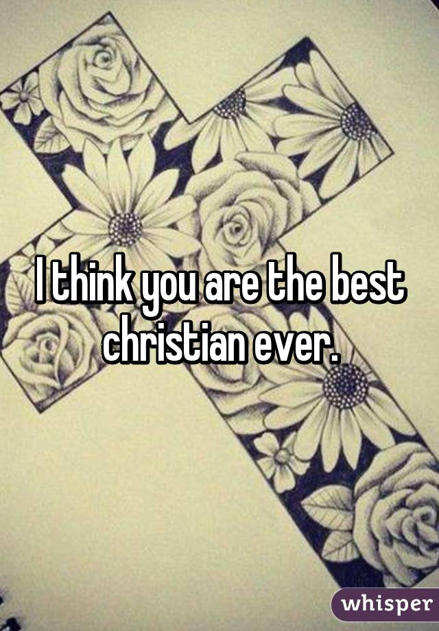 I think you are the best christian ever.