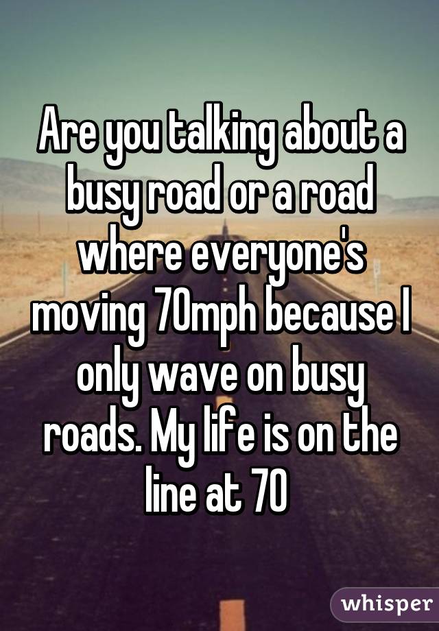 Are you talking about a busy road or a road where everyone's moving 70mph because I only wave on busy roads. My life is on the line at 70 