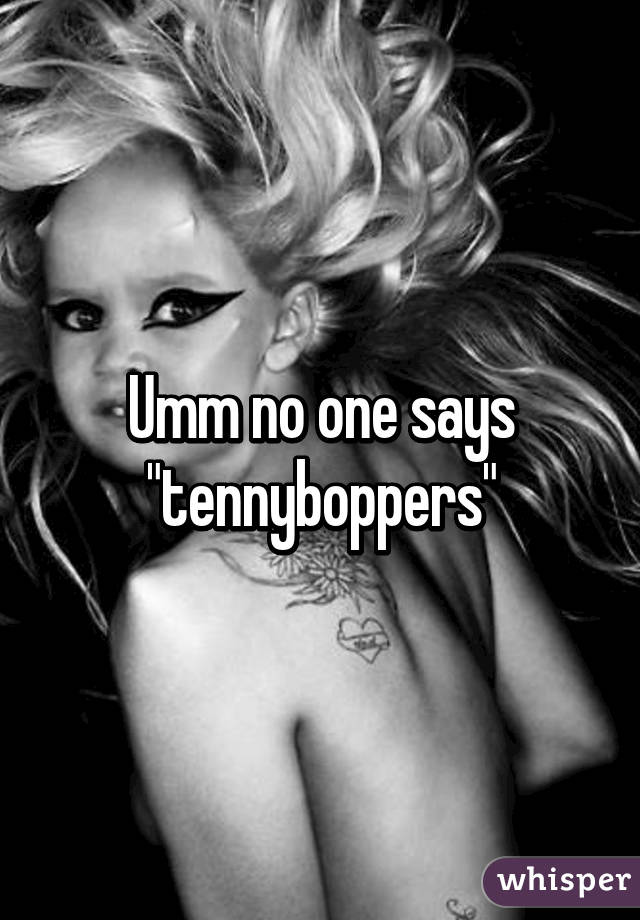 Umm no one says "tennyboppers"