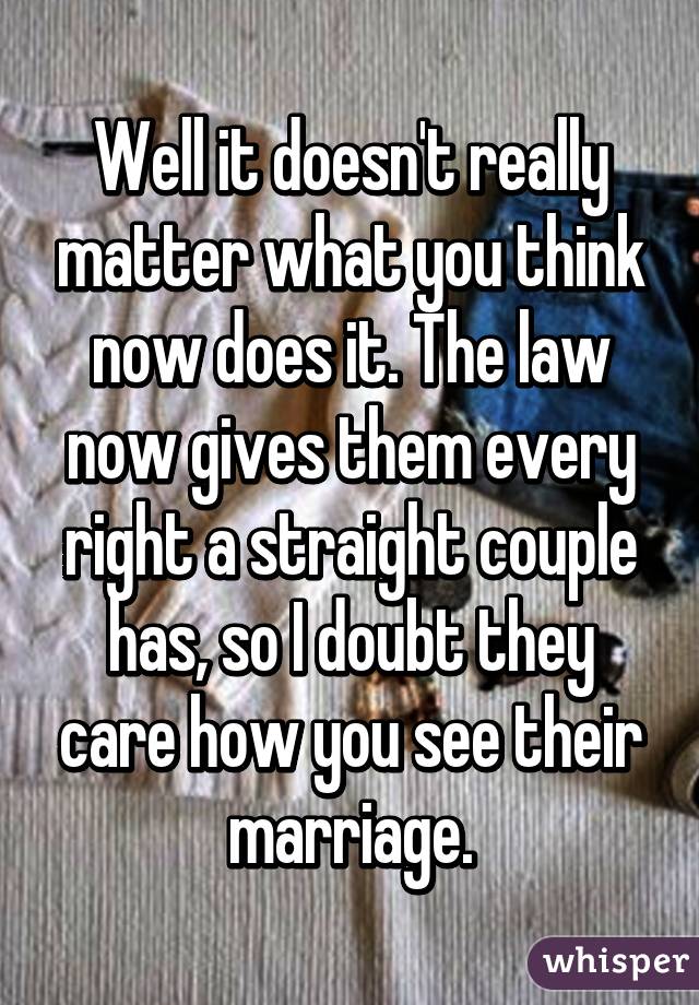 Well it doesn't really matter what you think now does it. The law now gives them every right a straight couple has, so I doubt they care how you see their marriage.