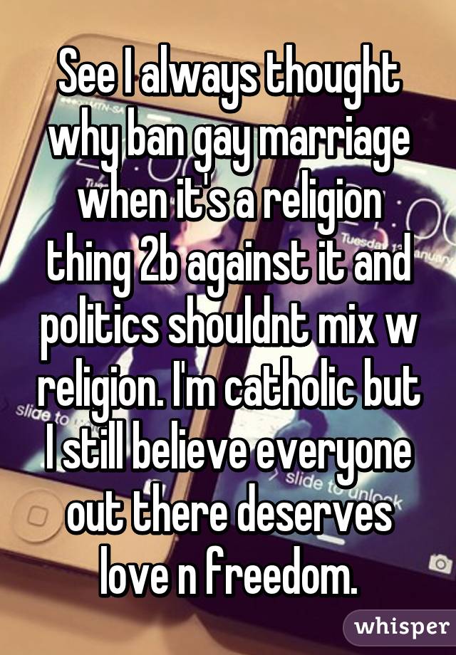 See I always thought why ban gay marriage when it's a religion thing 2b against it and politics shouldnt mix w religion. I'm catholic but I still believe everyone out there deserves love n freedom.