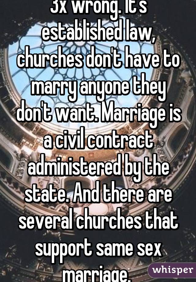 3x wrong. It's established law, churches don't have to marry anyone they don't want. Marriage is a civil contract administered by the state. And there are several churches that support same sex marriage. 