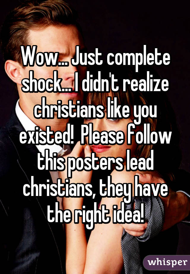 Wow... Just complete shock... I didn't realize christians like you existed!  Please follow this posters lead christians, they have the right idea!