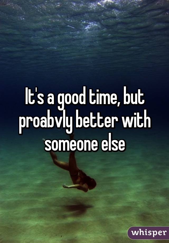 It's a good time, but proabvly better with someone else