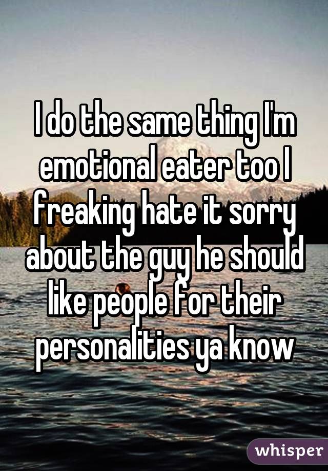 I do the same thing I'm emotional eater too I freaking hate it sorry about the guy he should like people for their personalities ya know