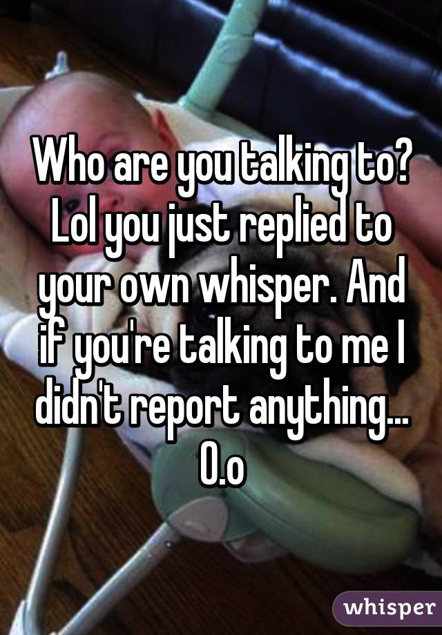 Who are you talking to? Lol you just replied to your own whisper. And if you're talking to me I didn't report anything... O.o