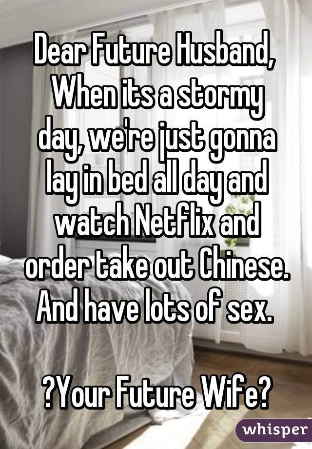 Dear Future Husband, 
When its a stormy day, we're just gonna lay in bed all day and watch Netflix and order take out Chinese. And have lots of sex. 

💕Your Future Wife💕