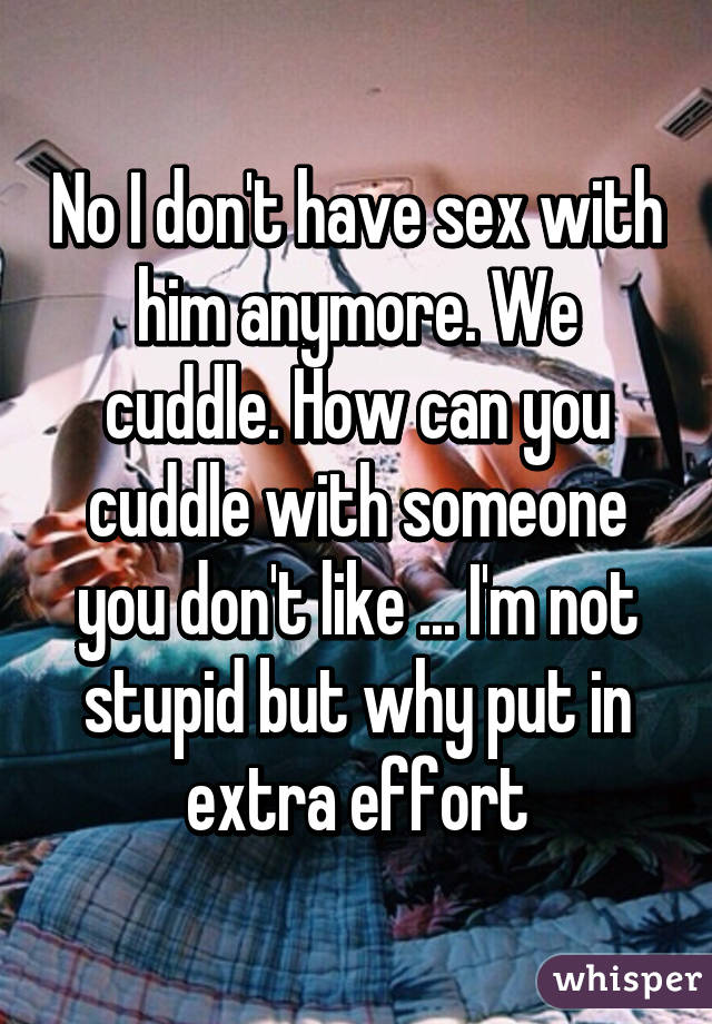 No I don't have sex with him anymore. We cuddle. How can you cuddle with someone you don't like ... I'm not stupid but why put in extra effort