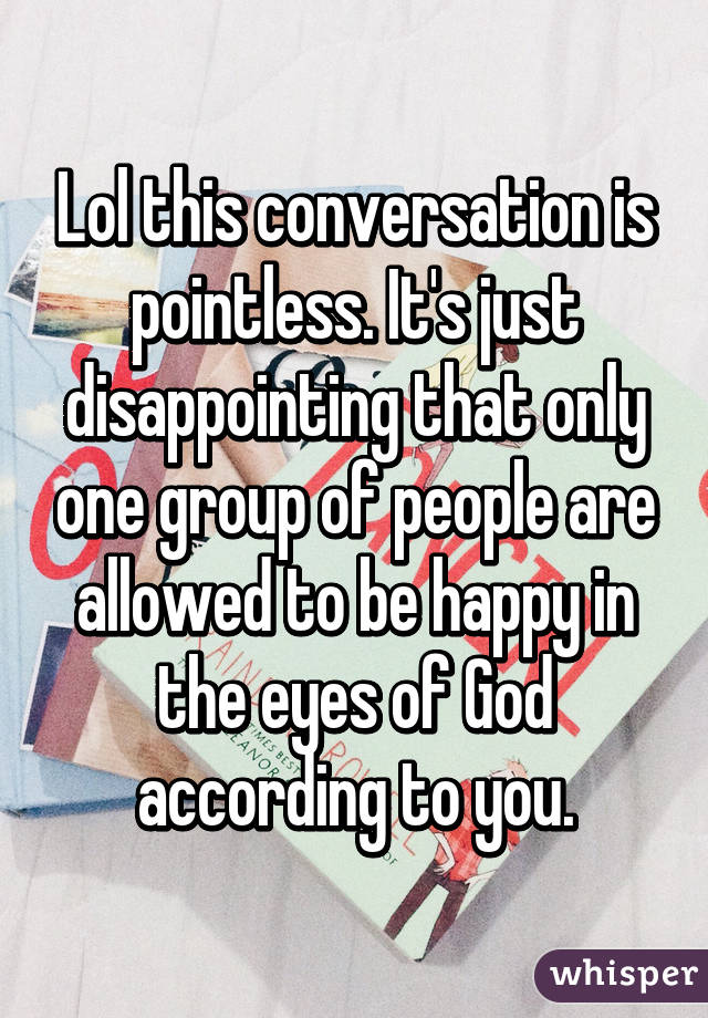 Lol this conversation is pointless. It's just disappointing that only one group of people are allowed to be happy in the eyes of God according to you.