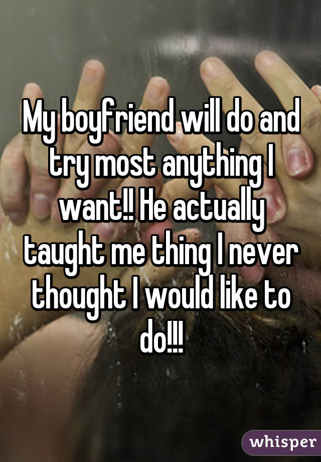 My boyfriend will do and try most anything I want!! He actually taught me thing I never thought I would like to do!!!